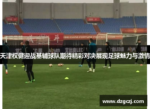 天津权健迎战基辅球队期待精彩对决展现足球魅力与激情